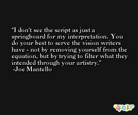 I don't see the script as just a springboard for my interpretation. You do your best to serve the vision writers have - not by removing yourself from the equation, but by trying to filter what they intended through your artistry. -Joe Mantello