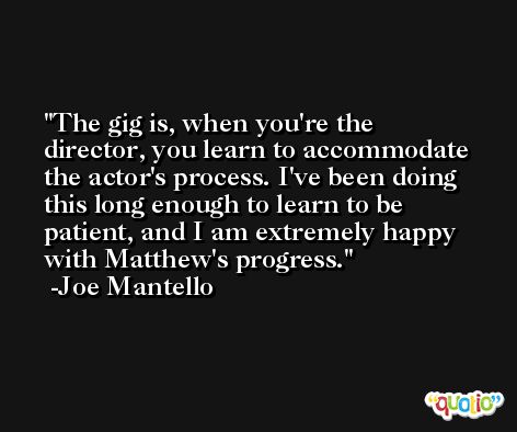 The gig is, when you're the director, you learn to accommodate the actor's process. I've been doing this long enough to learn to be patient, and I am extremely happy with Matthew's progress. -Joe Mantello