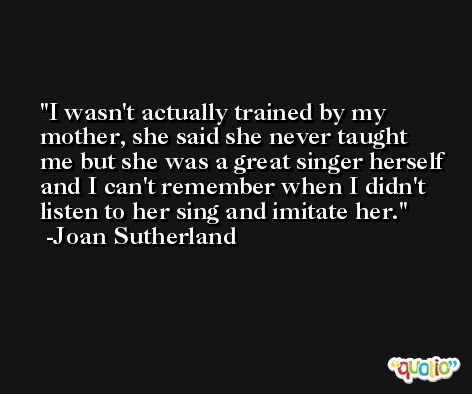I wasn't actually trained by my mother, she said she never taught me but she was a great singer herself and I can't remember when I didn't listen to her sing and imitate her. -Joan Sutherland