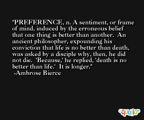 PREFERENCE, n. A sentiment, or frame of mind, induced by the erroneous belief that one thing is better than another.  An ancient philosopher, expounding his conviction that life is no better than death, was asked by a disciple why, then, he did not die.  'Because,' he replied, 'death is no better than life.'  It is longer. -Ambrose Bierce