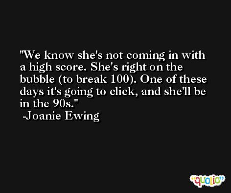 We know she's not coming in with a high score. She's right on the bubble (to break 100). One of these days it's going to click, and she'll be in the 90s. -Joanie Ewing