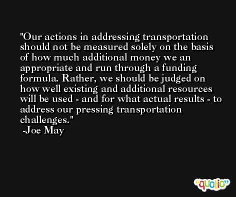 Our actions in addressing transportation should not be measured solely on the basis of how much additional money we an appropriate and run through a funding formula. Rather, we should be judged on how well existing and additional resources will be used - and for what actual results - to address our pressing transportation challenges. -Joe May