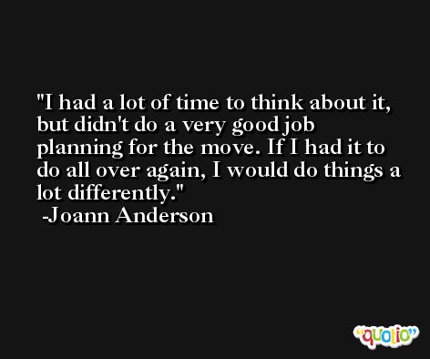 I had a lot of time to think about it, but didn't do a very good job planning for the move. If I had it to do all over again, I would do things a lot differently. -Joann Anderson