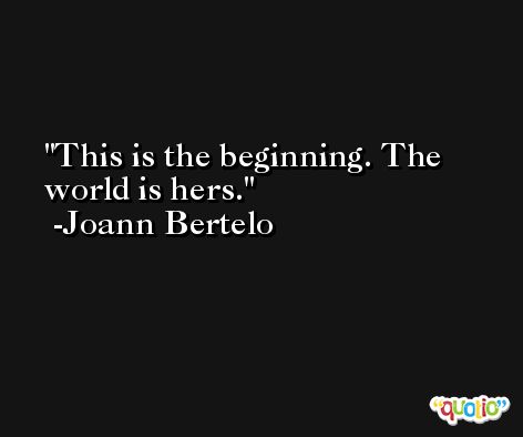 This is the beginning. The world is hers. -Joann Bertelo