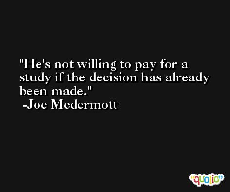 He's not willing to pay for a study if the decision has already been made. -Joe Mcdermott