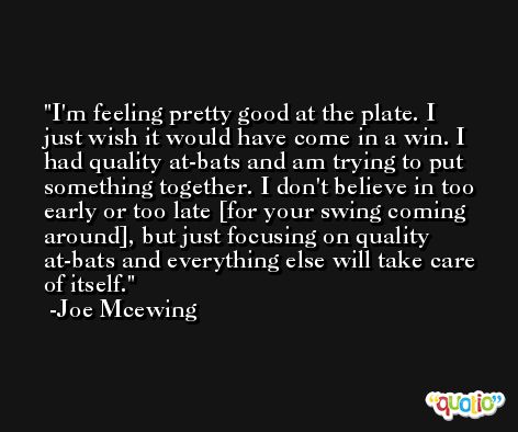 I'm feeling pretty good at the plate. I just wish it would have come in a win. I had quality at-bats and am trying to put something together. I don't believe in too early or too late [for your swing coming around], but just focusing on quality at-bats and everything else will take care of itself. -Joe Mcewing