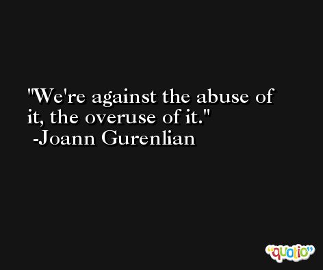 We're against the abuse of it, the overuse of it. -Joann Gurenlian