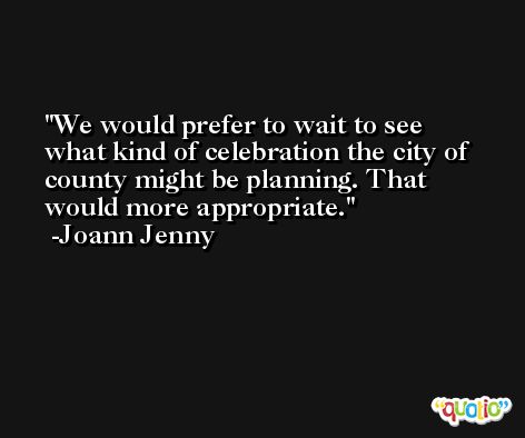 We would prefer to wait to see what kind of celebration the city of county might be planning. That would more appropriate. -Joann Jenny