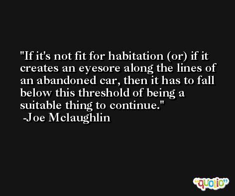 If it's not fit for habitation (or) if it creates an eyesore along the lines of an abandoned car, then it has to fall below this threshold of being a suitable thing to continue. -Joe Mclaughlin