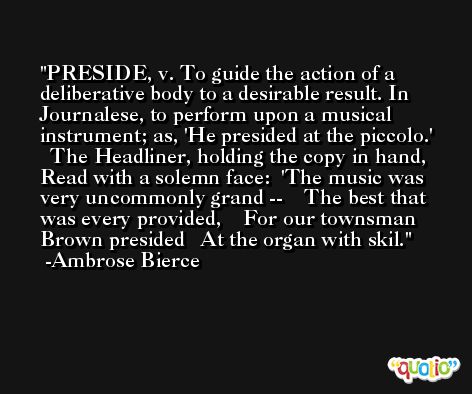PRESIDE, v. To guide the action of a deliberative body to a desirable result. In Journalese, to perform upon a musical instrument; as, 'He presided at the piccolo.'   The Headliner, holding the copy in hand,   Read with a solemn face:  'The music was very uncommonly grand --    The best that was every provided,    For our townsman Brown presided   At the organ with skil. -Ambrose Bierce