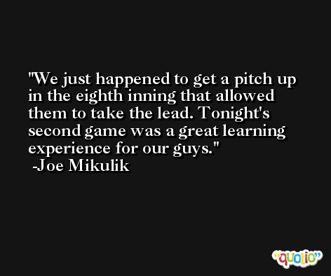 We just happened to get a pitch up in the eighth inning that allowed them to take the lead. Tonight's second game was a great learning experience for our guys. -Joe Mikulik