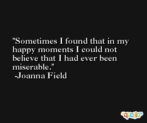 Sometimes I found that in my happy moments I could not believe that I had ever been miserable. -Joanna Field