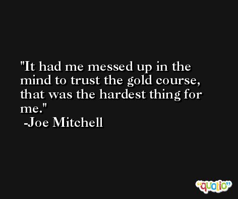 It had me messed up in the mind to trust the gold course, that was the hardest thing for me. -Joe Mitchell