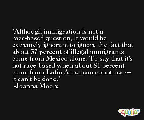Although immigration is not a race-based question, it would be extremely ignorant to ignore the fact that about 57 percent of illegal immigrants come from Mexico alone. To say that it's not race-based when about 81 percent come from Latin American countries --- it can't be done. -Joanna Moore