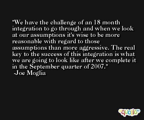 We have the challenge of an 18 month integration to go through and when we look at our assumptions it's wise to be more reasonable with regard to those assumptions than more aggressive. The real key to the success of this integration is what we are going to look like after we complete it in the September quarter of 2007. -Joe Moglia