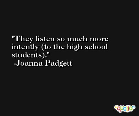 They listen so much more intently (to the high school students). -Joanna Padgett