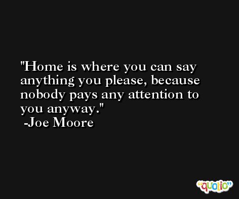 Home is where you can say anything you please, because nobody pays any attention to you anyway. -Joe Moore