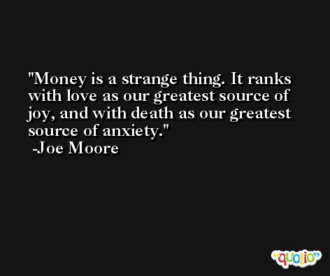 Money is a strange thing. It ranks with love as our greatest source of joy, and with death as our greatest source of anxiety. -Joe Moore