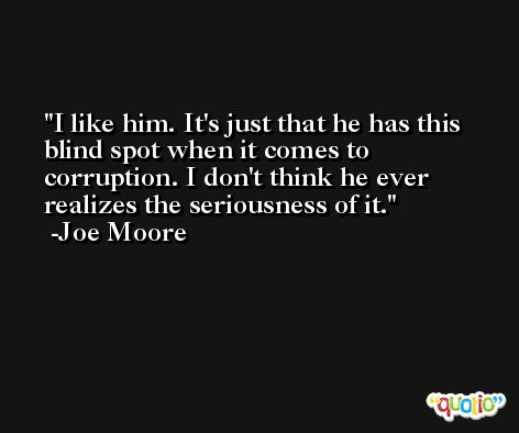I like him. It's just that he has this blind spot when it comes to corruption. I don't think he ever realizes the seriousness of it. -Joe Moore