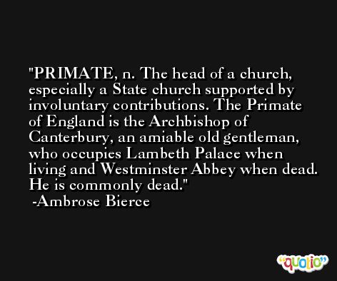 PRIMATE, n. The head of a church, especially a State church supported by involuntary contributions. The Primate of England is the Archbishop of Canterbury, an amiable old gentleman, who occupies Lambeth Palace when living and Westminster Abbey when dead. He is commonly dead. -Ambrose Bierce