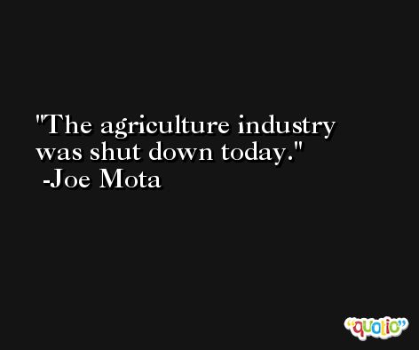 The agriculture industry was shut down today. -Joe Mota