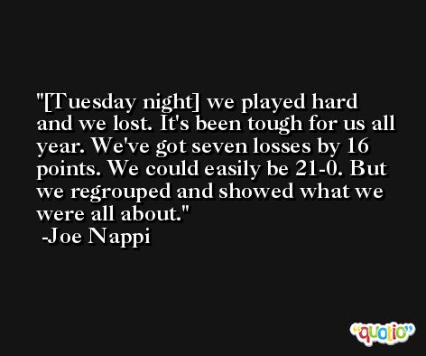 [Tuesday night] we played hard and we lost. It's been tough for us all year. We've got seven losses by 16 points. We could easily be 21-0. But we regrouped and showed what we were all about. -Joe Nappi