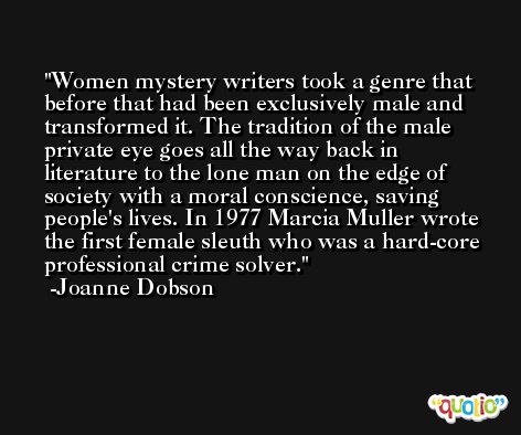 Women mystery writers took a genre that before that had been exclusively male and transformed it. The tradition of the male private eye goes all the way back in literature to the lone man on the edge of society with a moral conscience, saving people's lives. In 1977 Marcia Muller wrote the first female sleuth who was a hard-core professional crime solver. -Joanne Dobson