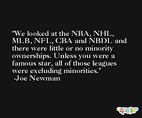 We looked at the NBA, NHL, MLB, NFL, CBA and NBDL and there were little or no minority ownerships. Unless you were a famous star, all of those leagues were excluding minorities. -Joe Newman
