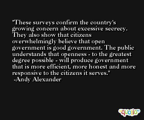 These surveys confirm the country's growing concern about excessive secrecy. They also show that citizens overwhelmingly believe that open government is good government. The public understands that openness - to the greatest degree possible - will produce government that is more efficient, more honest and more responsive to the citizens it serves. -Andy Alexander