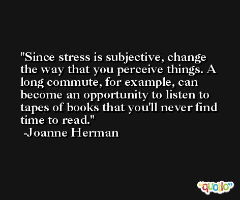 Since stress is subjective, change the way that you perceive things. A long commute, for example, can become an opportunity to listen to tapes of books that you'll never find time to read. -Joanne Herman