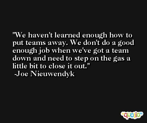 We haven't learned enough how to put teams away. We don't do a good enough job when we've got a team down and need to step on the gas a little bit to close it out. -Joe Nieuwendyk