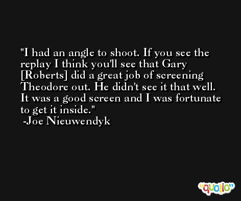 I had an angle to shoot. If you see the replay I think you'll see that Gary [Roberts] did a great job of screening Theodore out. He didn't see it that well. It was a good screen and I was fortunate to get it inside. -Joe Nieuwendyk