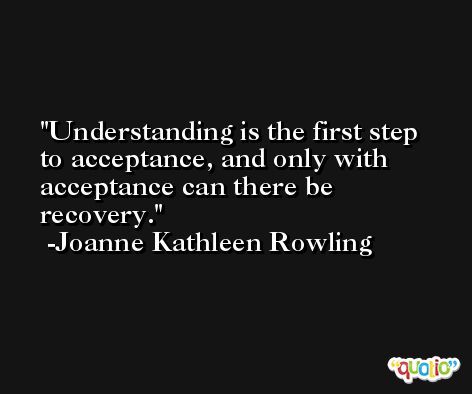 Understanding is the first step to acceptance, and only with acceptance can there be recovery. -Joanne Kathleen Rowling