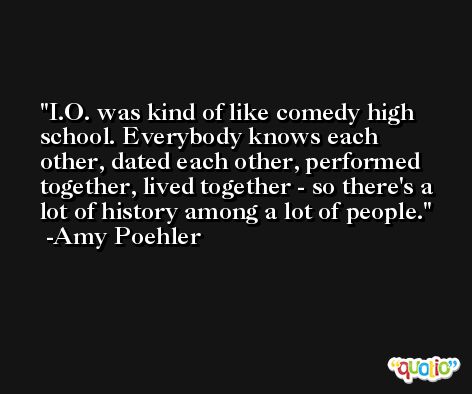 I.O. was kind of like comedy high school. Everybody knows each other, dated each other, performed together, lived together - so there's a lot of history among a lot of people. -Amy Poehler