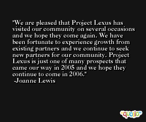 We are pleased that Project Lexus has visited our community on several occasions and we hope they come again. We have been fortunate to experience growth from existing partners and we continue to seek new partners for our community. Project Lexus is just one of many prospects that came our way in 2005 and we hope they continue to come in 2006. -Joanne Lewis