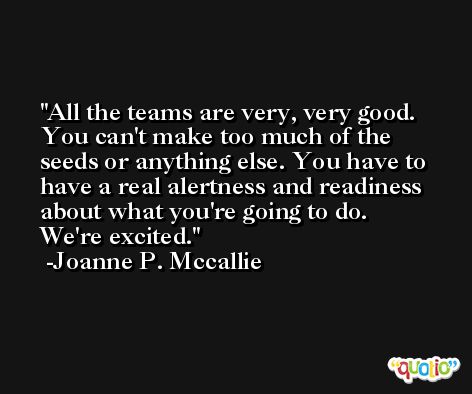 All the teams are very, very good. You can't make too much of the seeds or anything else. You have to have a real alertness and readiness about what you're going to do. We're excited. -Joanne P. Mccallie