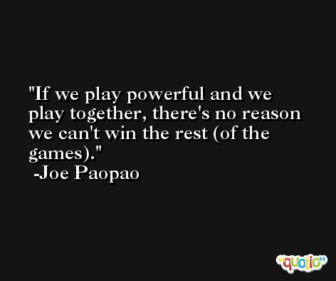 If we play powerful and we play together, there's no reason we can't win the rest (of the games). -Joe Paopao