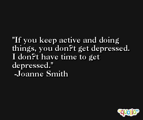 If you keep active and doing things, you don?t get depressed. I don?t have time to get depressed. -Joanne Smith