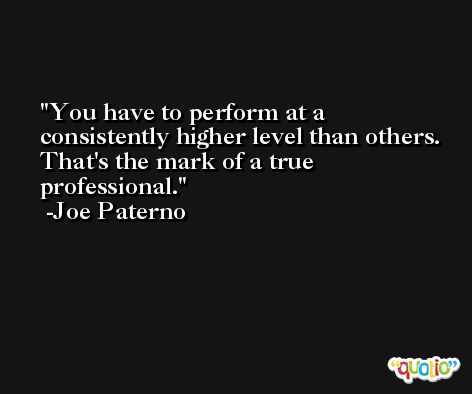 You have to perform at a consistently higher level than others. That's the mark of a true professional. -Joe Paterno