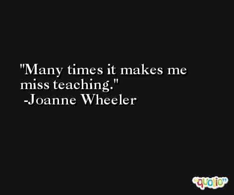 Many times it makes me miss teaching. -Joanne Wheeler