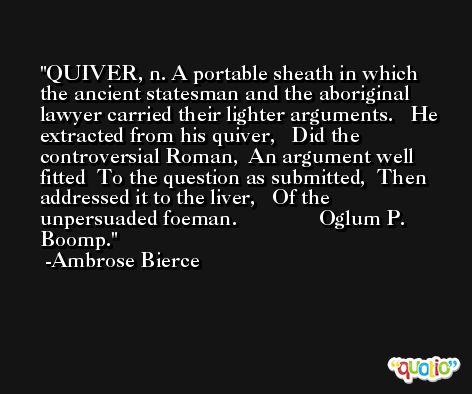 QUIVER, n. A portable sheath in which the ancient statesman and the aboriginal lawyer carried their lighter arguments.   He extracted from his quiver,   Did the controversial Roman,  An argument well fitted  To the question as submitted,  Then addressed it to the liver,   Of the unpersuaded foeman.               Oglum P. Boomp. -Ambrose Bierce