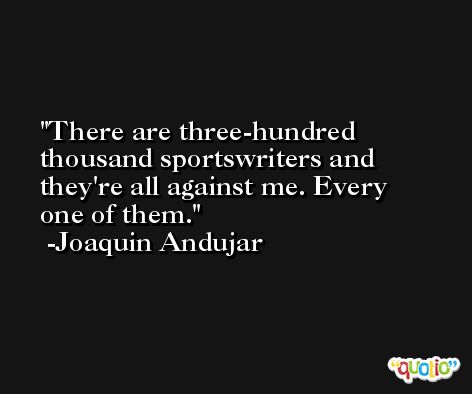 There are three-hundred thousand sportswriters and they're all against me. Every one of them. -Joaquin Andujar
