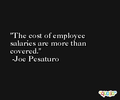 The cost of employee salaries are more than covered. -Joe Pesaturo