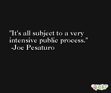It's all subject to a very intensive public process. -Joe Pesaturo