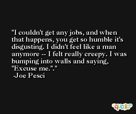 I couldn't get any jobs, and when that happens, you get so humble it's disgusting. I didn't feel like a man anymore -- I felt really creepy. I was bumping into walls and saying, ''Excuse me.''. -Joe Pesci