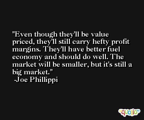 Even though they'll be value priced, they'll still carry hefty profit margins. They'll have better fuel economy and should do well. The market will be smaller, but it's still a big market. -Joe Phillippi