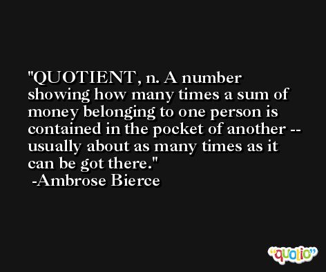 QUOTIENT, n. A number showing how many times a sum of money belonging to one person is contained in the pocket of another -- usually about as many times as it can be got there. -Ambrose Bierce