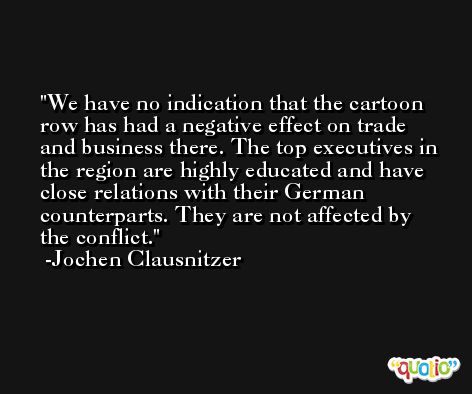 We have no indication that the cartoon row has had a negative effect on trade and business there. The top executives in the region are highly educated and have close relations with their German counterparts. They are not affected by the conflict. -Jochen Clausnitzer