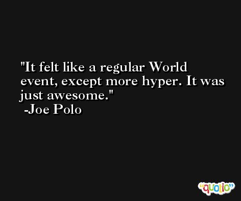 It felt like a regular World event, except more hyper. It was just awesome. -Joe Polo