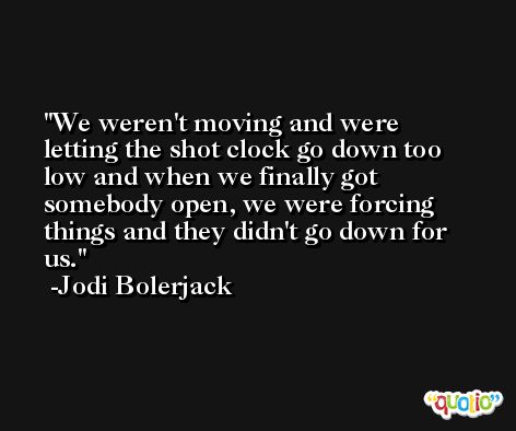We weren't moving and were letting the shot clock go down too low and when we finally got somebody open, we were forcing things and they didn't go down for us. -Jodi Bolerjack